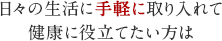 日々の生活に手軽に取り入れて健康に役立てたい方は