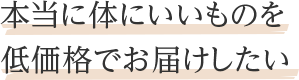 本当に体にいいものを低価格でお届けしたい