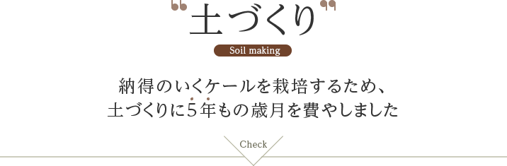 土づくり Soil making 納得のいくケールを栽培するため、土づくりに5年もの歳月を費やしましたCheck