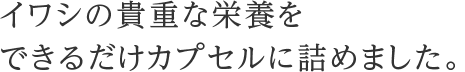 イワシの貴重な栄養をできるだけカプセルに詰めました。