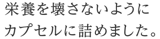 栄養を壊さないようにカプセルに詰めました。