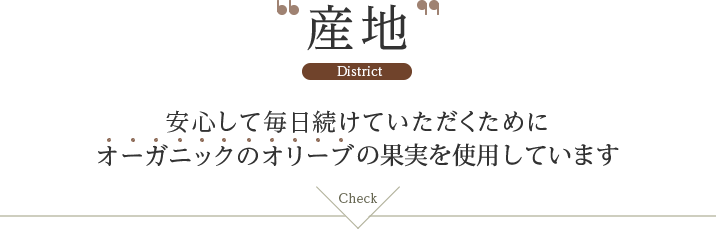 産地 District 安心して毎日続けていただくためにオーガニックのオリーブの果実を使用しています。check