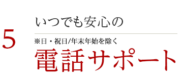 5 いつでも安心の電話サポート ※日・祝日/年末年始を除く