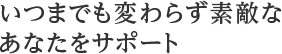 いつまでも変わらず素敵なあなたをサポート
