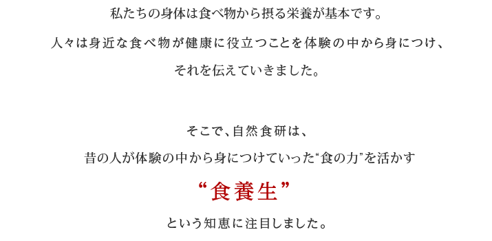 私たちの身体は食べ物から摂る栄養です。人々は身近な食べ物が健康に役立つことを体験の中から身につけ、 それを伝えていきました。そこで、自然食研は、昔の人が体験の中から身につけていった“食の力”を活かす”食養生”という知恵に注目しました。