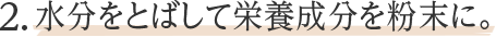 2.水分をとばして栄養成分を粉末に。
