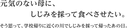 元気のない母に、しじみを採って食べさせたい。そう思って、学校帰りに近くの川でしじみを採って帰ったあの日。