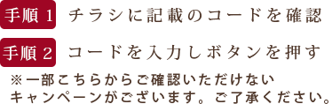 チラシに記載しております「キャンペーンコード」をご入力し、お得な情報をご確認ください。※一部こちらからご確認いただけないキャンペーンがございます。ご了承ください。