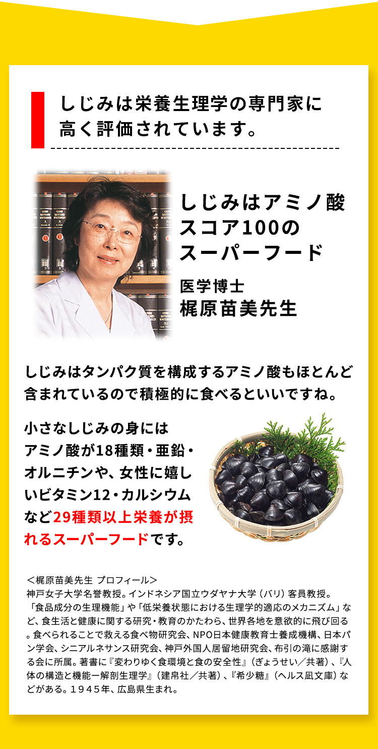 しじみは栄養生理学の専門家に高く評価されています。しじみは栄養生理学の専門家に高く評価されています。医学博士 梶原苗美先生 しじみはタンパク質を構成するアミノ酸もほとんど含まれているので積極的に食べるといいですね。     小さなしじみの実にはアミノ酸が18種類・亜鉛・オルニチンや、女性に嬉しいビタミン12・カルシウムなど29種類以上栄養が摂れるスーパーフードです。