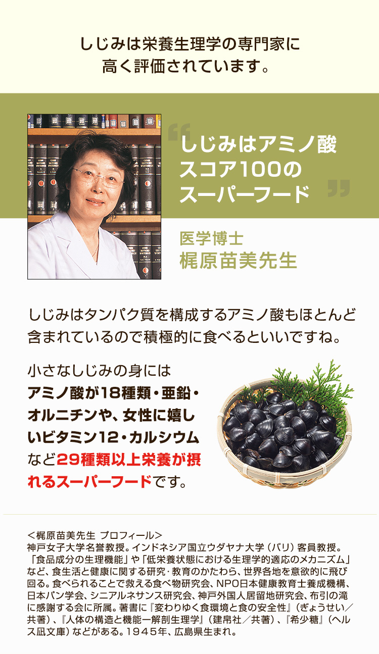 しじみは栄養生理学の専門家に高く評価されています。しじみは栄養生理学の専門家に高く評価されています。医学博士 梶原苗美先生 しじみはタンパク質を構成するアミノ酸もほとんど含まれているので積極的に食べるといいですね。 小さなしじみの実にはアミノ酸が18種類・亜鉛・オルニチンや、女性に嬉しいビタミン12・カルシウムなど29種類以上栄養が摂れるスーパーフードです。