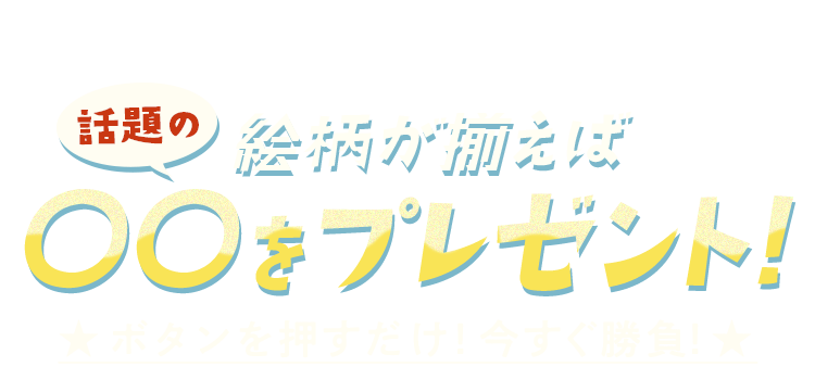 絵柄が揃えば話題の〇〇をプレゼント！ ボタンを押すだけ！今すぐ勝負！
