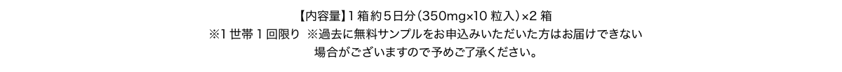 【内容量】1箱約5日分（350mg×10粒入）×2箱 ※1世帯1回限り ※過去に無料サンプルをお申込みいただいた方は、お届けできない場合がございますので、予めご了承ください。