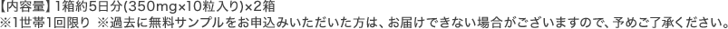 【内容量】1箱約5日分(350mg×10粒入り)×2箱 ※1世帯1回限り ※過去に無料サンプルをお申込みいただいた方は、お届けできない場合がございますので、予めご了承ください。