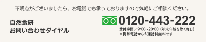 不明点がございましたら、お電話でも承っておりますので気軽にご相談ください。 自然食研お問い合わせダイヤル 0120-443-222　携帯電話からも無料です