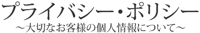 プライバシー・ポリシー～大切なお客様の個人情報について～