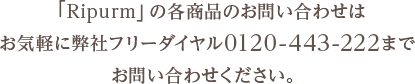 「Ripurm」の各商品のお問い合わせはお気軽に弊社フリーダイヤル0120-443-222までお問い合わせください。