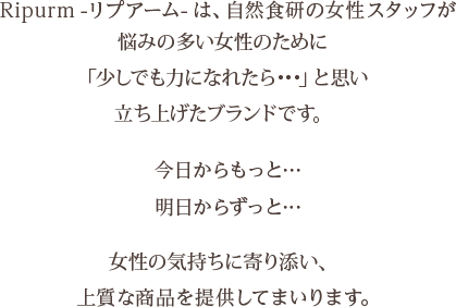 Ripurm-リプアーム-は、自然食研の女性スタッフが悩みの多い女性のために「少しでも力になれたら…」と思い立ち上げたブランドです。今日からもっと…明日からずっと…女性の気持ちに寄り添い、上質な商品を提供してまいります。