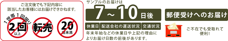 ※サンプルのお届けは、一世帯につき1回までとなります。過去にお申し込みいただいたお客様にはお送りする事ができかねますので、何卒ご理解の程よろしくお願いします。                         ※弊社では20歳未満のお客様については、無料サンプルの送付をお断りしています。                     ※サンプルお申し込みの方には、お得なお知らせや健康に関する情報が届きます。                     ※お申し込み後、7～10日後でお届けいたします。                     ※土日祝日、お盆、年末年始などの休業日があると、商品をお受け取りいただくまでに時間がかかりますのでご注意ください。