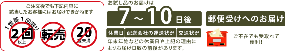 ※お試し品のお届けは、一世帯につき1回までとなります。過去にお申し込みいただいたお客様にはお送りする事ができかねますので、何卒ご理解の程よろしくお願いします。                         ※弊社では20歳未満のお客様については、お試し品の送付をお断りしています。                     ※お試し品お申し込みの方には、お得なお知らせや健康に関する情報が届きます。                     ※お申し込み後、7～10日後でお届けいたします。                     ※土日祝日、お盆、年末年始などの休業日があると、商品をお受け取りいただくまでに時間がかかりますのでご注意ください。