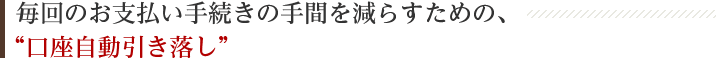 毎回のお支払い手続きの手間を減らすための、“口座自動引き落し”